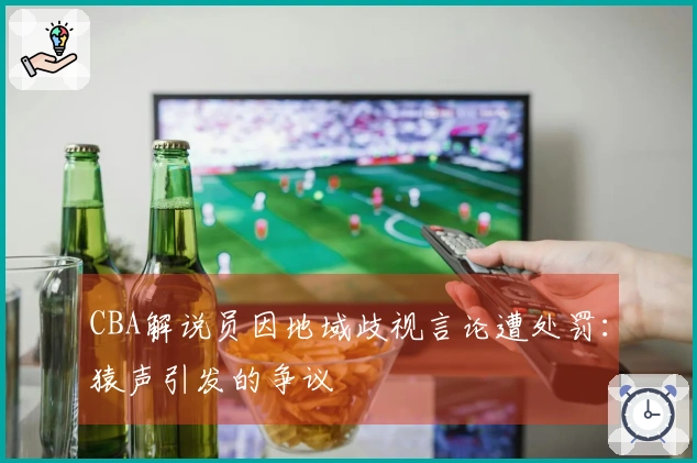 CBA解说员因地域歧视言论遭处罚：猿声引发的争议