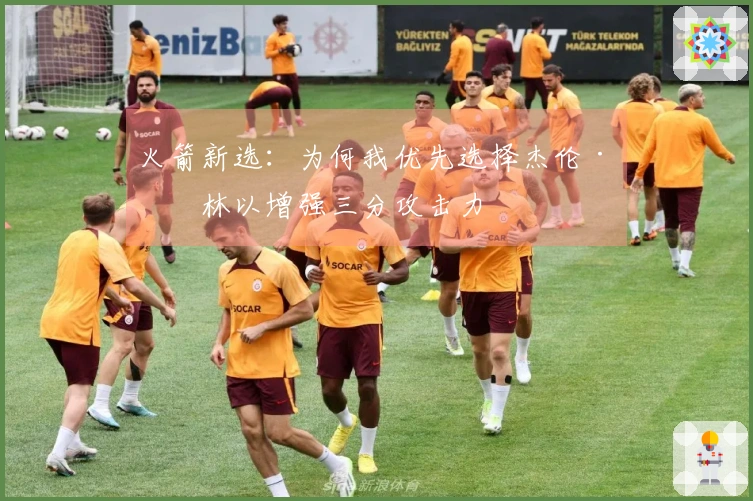 火箭新选：为何我优先选择杰伦·格林以增强三分攻击力