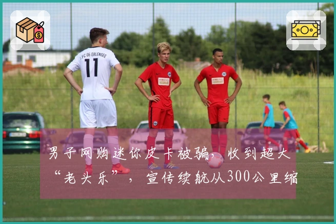 男子网购迷你皮卡被骗，收到超大“老头乐”，宣传续航从300公里缩水至32公里，假牌照假合格证，销售失联。