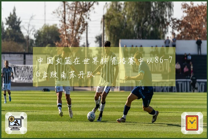 中国女篮在世界杯资格赛中以86-76击败南苏丹队