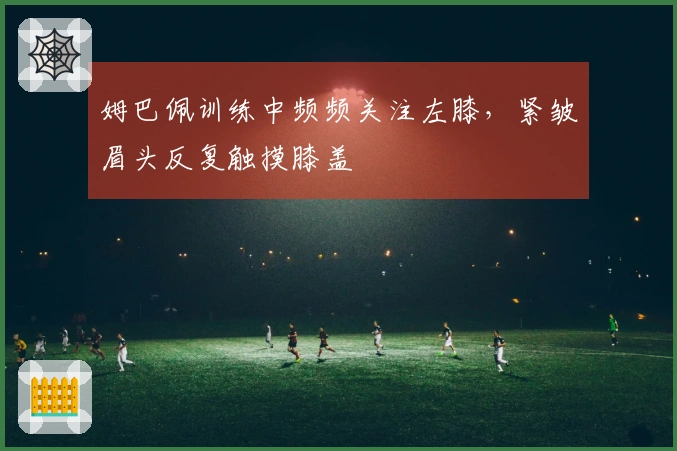 姆巴佩训练中频频关注左膝，紧皱眉头反复触摸膝盖