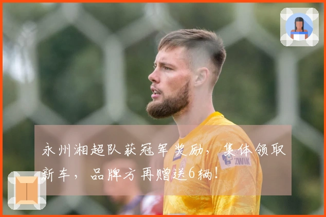 永州湘超队获冠军奖励，集体领取新车，品牌方再赠送6辆！