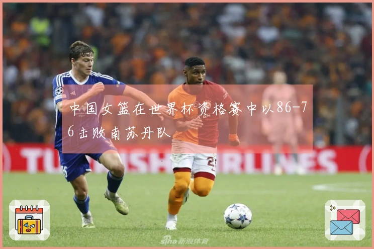 中国女篮在世界杯资格赛中以86-76击败南苏丹队