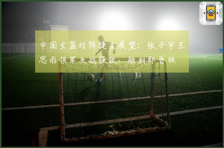 中国女篮对阵捷克展望：张子宇王思雨领军决战强敌，胜利即晋级