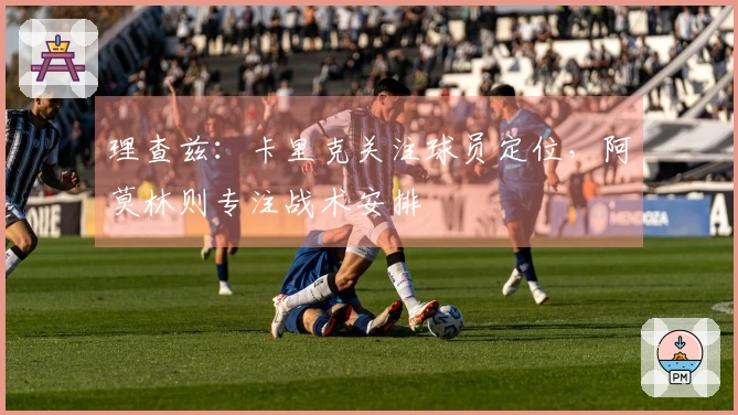 理查兹：卡里克关注球员定位，阿莫林则专注战术安排