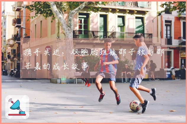 携手共进，双胞胎姐妹邵子钦与邵子嘉的成长故事