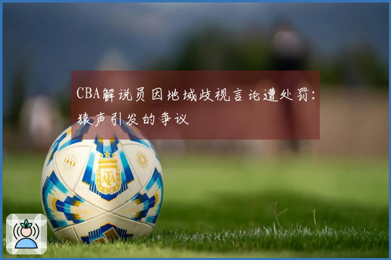 CBA解说员因地域歧视言论遭处罚:猿声引发的争议