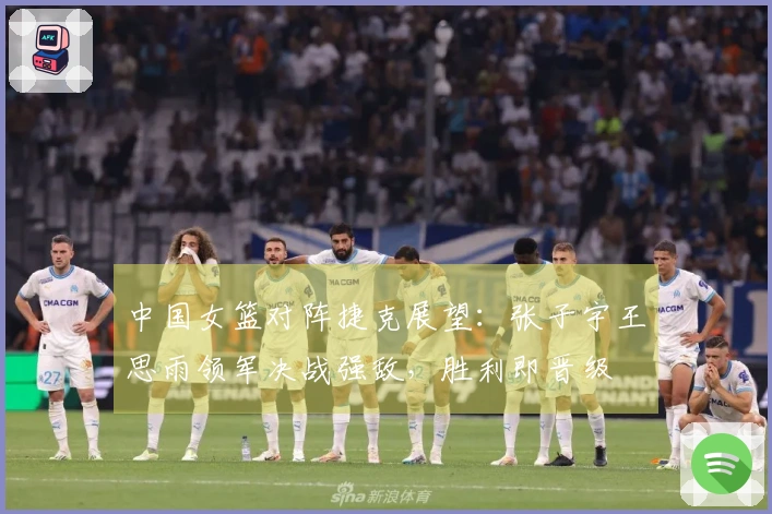 中国女篮对阵捷克展望：张子宇王思雨领军决战强敌，胜利即晋级