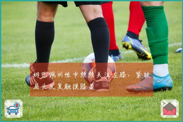 姆巴佩训练中频频关注左膝，紧皱眉头反复触摸膝盖