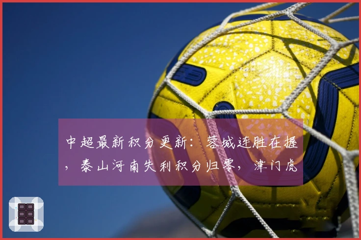 中超最新积分更新：蓉城连胜在握，泰山河南失利积分归零，津门虎处于-9状态