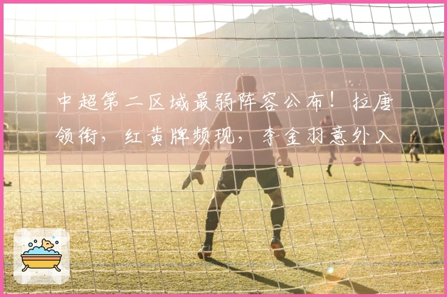 中超第二区域最弱阵容公布！拉唐领衔，红黄牌频现，李金羽意外入选